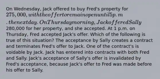 On Wednesday, Jack offered to buy Fred's property for 275,000, with the offer to remain open until 5 p.m. the next day. On Thursday morning, Jack offered Sally280,000 for her property, and she accepted. At 1 p.m. on Thursday, Fred accepted Jack's offer. Which of the following is true of this situation? The acceptance by Sally creates a contract and terminates Fred's offer to Jack. One of the contract's is voidable by Jack. Jack has entered into contracts with both Fred and Sally. Jack's acceptance of Sally's offer is invalidated by Fred's acceptance, because Jack's offer to Fred was made before his offer to Sally.