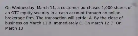 On Wednesday, March 11, a customer purchases 1,000 shares of an OTC equity security in a cash account through an online brokerage firm. The transaction will settle: A. By the close of business on March 11 B. Immediately C. On March 12 D. On March 13