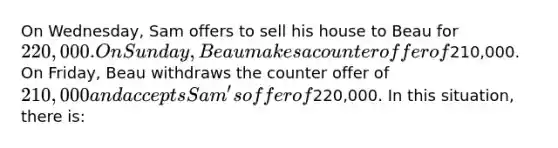 On Wednesday, Sam offers to sell his house to Beau for 220,000. On Sunday, Beau makes a counter offer of210,000. On Friday, Beau withdraws the counter offer of 210,000 and accepts Sam's offer of220,000. In this situation, there is: