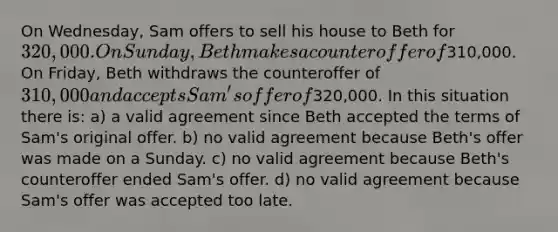 On Wednesday, Sam offers to sell his house to Beth for 320,000. On Sunday, Beth makes a counteroffer of310,000. On Friday, Beth withdraws the counteroffer of 310,000 and accepts Sam's offer of320,000. In this situation there is: a) a valid agreement since Beth accepted the terms of Sam's original offer. b) no valid agreement because Beth's offer was made on a Sunday. c) no valid agreement because Beth's counteroffer ended Sam's offer. d) no valid agreement because Sam's offer was accepted too late.