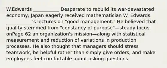 W.Edwards ___________ Desperate to rebuild its war-devastated economy, Japan eagerly received mathematician W. Edwards ___________'s lectures on "good management." He believed that quality stemmed from "constancy of purpose"—steady focus onPage 62 an organization's mission—along with statistical measurement and reduction of variations in production processes. He also thought that managers should stress teamwork, be helpful rather than simply give orders, and make employees feel comfortable about asking questions.