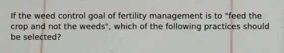 If the weed control goal of fertility management is to "feed the crop and not the weeds", which of the following practices should be selected?