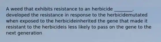 A weed that exhibits resistance to an herbicide ________. developed the resistance in response to the herbicidemutated when exposed to the herbicideinherited the gene that made it resistant to the herbicideis less likely to pass on the gene to the next generation