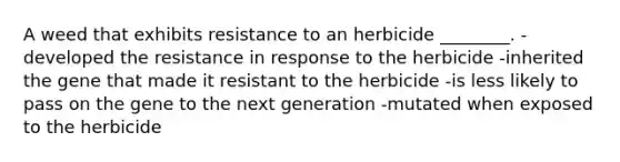 A weed that exhibits resistance to an herbicide ________. -developed the resistance in response to the herbicide -inherited the gene that made it resistant to the herbicide -is less likely to pass on the gene to the next generation -mutated when exposed to the herbicide