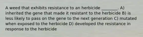 A weed that exhibits resistance to an herbicide ________. A) inherited the gene that made it resistant to the herbicide B) is less likely to pass on the gene to the next generation C) mutated when exposed to the herbicide D) developed the resistance in response to the herbicide