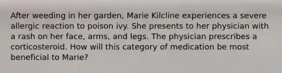 After weeding in her garden, Marie Kilcline experiences a severe allergic reaction to poison ivy. She presents to her physician with a rash on her face, arms, and legs. The physician prescribes a corticosteroid. How will this category of medication be most beneficial to Marie?