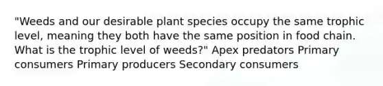 "Weeds and our desirable plant species occupy the same trophic level, meaning they both have the same position in food chain. What is the trophic level of weeds?" Apex predators Primary consumers Primary producers Secondary consumers