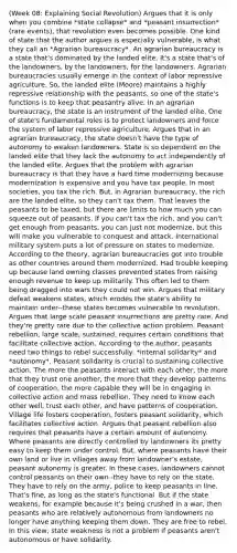 (Week 08: Explaining Social Revolution) Argues that it is only when you combine *state collapse* and *peasant insurrection* (rare events), that revolution even becomes possible. One kind of state that the author argues is especially vulnerable, is what they call an *Agrarian bureaucracy*. An agrarian bureaucracy is a state that's dominated by the landed elite. It's a state that's of the landowners, by the landowners, for the landowners. Agrarian bureaucracies usually emerge in the context of labor repressive agriculture. So, the landed elite (Moore) maintains a highly repressive relationship with the peasants, so one of the state's functions is to keep that peasantry alive. In an agrarian bureaucracy, the state is an instrument of the landed elite. One of state's fundamental roles is to protect landowners and force the system of labor repressive agriculture. Argues that in an agrarian bureaucracy, the state doesn't have the type of autonomy to weaken landowners. State is so dependent on the landed elite that they lack the autonomy to act independently of the landed elite. Argues that the problem with agrarian bureaucracy is that they have a hard time modernizing because modernization is expensive and you have tax people. In most societies, you tax the rich. But, in Agrarian bureaucracy, the rich are the landed elite, so they can't tax them. That leaves the peasants to be taxed, but there are limits to how much you can squeeze out of peasants. If you can't tax the rich, and you can't get enough from peasants, you can just not modernize, but this will make you vulnerable to conquest and attack. International military system puts a lot of pressure on states to modernize. According to the theory, agrarian bureaucracies got into trouble as other countries around them modernized. Had trouble keeping up because land owning classes prevented states from raising enough revenue to keep up militarily. This often led to them being dragged into wars they could not win. Argues that military defeat weakens states, which erodes the state's ability to maintain order--these states becomes vulnerable to revolution. Argues that large scale peasant insurrections are pretty rare. And they're pretty rare due to the collective action problem. Peasant rebellion, large scale, sustained, requires certain conditions that facilitate collective action. According to the author, peasants need two things to rebel successfully: *internal solidarity* and *autonomy*. Peasant solidarity is crucial to sustaining collective action. The more the peasants interact with each other, the more that they trust one another, the more that they develop patterns of cooperation, the more capable they will be in engaging in collective action and mass rebellion. They need to know each other well, trust each other, and have patterns of cooperation. Village life fosters cooperation, fosters peasant solidarity, which facilitates collective action. Argues that peasant rebellion also requires that peasants have a certain amount of autonomy. Where peasants are directly controlled by landowners its pretty easy to keep them under control. But, where peasants have their own land or live in villages away from landowner's estate, peasant autonomy is greater. In these cases, landowners cannot control peasants on their own--they have to rely on the state. They have to rely on the army, police to keep peasants in line. That's fine, as long as the state's functional. But if the state weakens, for example because it's being crushed in a war, then peasants who are relatively autonomous from landowners no longer have anything keeping them down. They are free to rebel. In this view, state weakness is not a problem if peasants aren't autonomous or have solidarity.