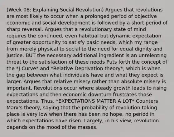 (Week 08: Explaining Social Revolution) Argues that revolutions are most likely to occur when a prolonged period of objective economic and social development is followed by a short period of sharp reversal. Argues that a revolutionary state of mind requires the continued, even habitual but dynamic expectation of greater opportunity to satisfy basic needs, which my range from merely physical to social to the need for equal dignity and justice. BUT the necessary additional ingredient is an unrelenting threat to the satisfaction of these needs Puts forth the concept of the *J-Curve* and *Relative Deprivation theory*, which is when the gap between what individuals have and what they expect is larger. Argues that relative misery rather than absolute misery is important. Revolutions occur where steady growth leads to rising expectations and then economic downturn frustrates those expectations. Thus, *EXPECTATIONS MATTER A LOT* Counters Marx's theory, saying that the probability of revolution taking place is very low when there has been no hope, no period in which expectations have risen. Largely, in his view, revolution depends on the mood of the masses.