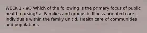 WEEK 1 - #3 Which of the following is the primary focus of public health nursing? a. Families and groups b. Illness-oriented care c. Individuals within the family unit d. Health care of communities and populations