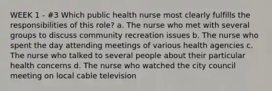 WEEK 1 - #3 Which public health nurse most clearly fulfills the responsibilities of this role? a. The nurse who met with several groups to discuss community recreation issues b. The nurse who spent the day attending meetings of various health agencies c. The nurse who talked to several people about their particular health concerns d. The nurse who watched the city council meeting on local cable television