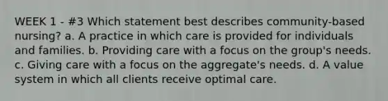 WEEK 1 - #3 Which statement best describes community-based nursing? a. A practice in which care is provided for individuals and families. b. Providing care with a focus on the group's needs. c. Giving care with a focus on the aggregate's needs. d. A value system in which all clients receive optimal care.