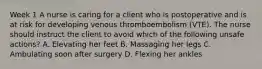 Week 1 A nurse is caring for a client who is postoperative and is at risk for developing venous thromboembolism (VTE). The nurse should instruct the client to avoid which of the following unsafe actions? A. Elevating her feet B. Massaging her legs C. Ambulating soon after surgery D. Flexing her ankles