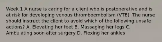 Week 1 A nurse is caring for a client who is postoperative and is at risk for developing venous thromboembolism (VTE). The nurse should instruct the client to avoid which of the following unsafe actions? A. Elevating her feet B. Massaging her legs C. Ambulating soon after surgery D. Flexing her ankles