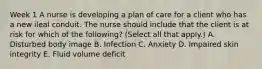 Week 1 A nurse is developing a plan of care for a client who has a new ileal conduit. The nurse should include that the client is at risk for which of the following? (Select all that apply.) A. Disturbed body image B. Infection C. Anxiety D. Impaired skin integrity E. Fluid volume deficit