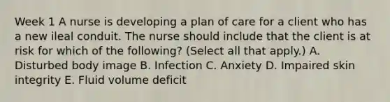 Week 1 A nurse is developing a plan of care for a client who has a new ileal conduit. The nurse should include that the client is at risk for which of the following? (Select all that apply.) A. Disturbed body image B. Infection C. Anxiety D. Impaired skin integrity E. Fluid volume deficit