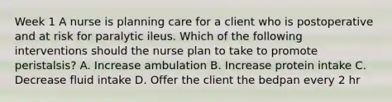 Week 1 A nurse is planning care for a client who is postoperative and at risk for paralytic ileus. Which of the following interventions should the nurse plan to take to promote peristalsis? A. Increase ambulation B. Increase protein intake C. Decrease fluid intake D. Offer the client the bedpan every 2 hr