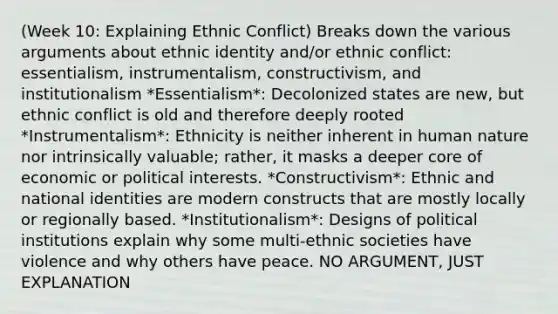 (Week 10: Explaining Ethnic Conflict) Breaks down the various arguments about <a href='https://www.questionai.com/knowledge/kU5n4LMz0Q-ethnic-identity' class='anchor-knowledge'>ethnic identity</a> and/or ethnic conflict: essentialism, instrumentalism, constructivism, and institutionalism *Essentialism*: Decolonized states are new, but ethnic conflict is old and therefore deeply rooted *Instrumentalism*: Ethnicity is neither inherent in human nature nor intrinsically valuable; rather, it masks a deeper core of economic or political interests. *Constructivism*: Ethnic and national identities are modern constructs that are mostly locally or regionally based. *Institutionalism*: Designs of political institutions explain why some multi-ethnic societies have violence and why others have peace. NO ARGUMENT, JUST EXPLANATION