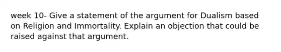 week 10- Give a statement of the argument for Dualism based on Religion and Immortality. Explain an objection that could be raised against that argument.