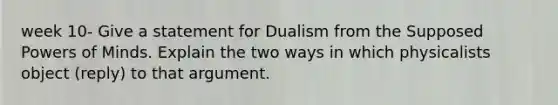 week 10- Give a statement for Dualism from the Supposed Powers of Minds. Explain the two ways in which physicalists object (reply) to that argument.