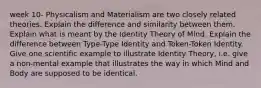 week 10- Physicalism and Materialism are two closely related theories. Explain the difference and similarity between them. Explain what is meant by the Identity Theory of Mind. Explain the difference between Type-Type Identity and Token-Token Identity. Give one scientific example to illustrate Identity Theory, i.e. give a non-mental example that illustrates the way in which Mind and Body are supposed to be identical.