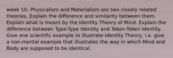 week 10- Physicalism and Materialism are two closely related theories. Explain the difference and similarity between them. Explain what is meant by the Identity Theory of Mind. Explain the difference between Type-Type Identity and Token-Token Identity. Give one scientific example to illustrate Identity Theory, i.e. give a non-mental example that illustrates the way in which Mind and Body are supposed to be identical.