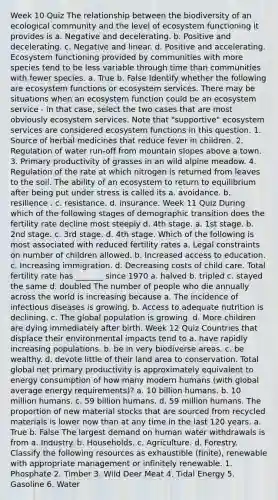 Week 10 Quiz The relationship between the biodiversity of an ecological community and the level of ecosystem functioning it provides is a. Negative and decelerating. b. Positive and decelerating. c. Negative and linear. d. Positive and accelerating. Ecosystem functioning provided by communities with more species tend to be less variable through time than communities with fewer species. a. True b. False Identify whether the following are ecosystem functions or ecosystem services. There may be situations when an ecosystem function could be an ecosystem service - in that case, select the two cases that are most obviously ecosystem services. Note that "supportive" ecosystem services are considered ecosystem functions in this question. 1. Source of herbal medicines that reduce fever in children. 2. Regulation of water run-off from mountain slopes above a town. 3. Primary productivity of grasses in an wild alpine meadow. 4. Regulation of the rate at which nitrogen is returned from leaves to the soil. The ability of an ecosystem to return to equilibrium after being put under stress is called its a. avoidance. b. resilience . c. resistance. d. insurance. Week 11 Quiz During which of the following stages of demographic transition does the fertility rate decline most steeply d. 4th stage. a. 1st stage. b. 2nd stage. c. 3rd stage. d. 4th stage. Which of the following is most associated with reduced fertility rates a. Legal constraints on number of children allowed. b. Increased access to education. c. Increasing immigration. d. Decreasing costs of child care. Total fertility rate has _______ since 1970 a. halved b. tripled c. stayed the same d. doubled The number of people who die annually across the world is increasing because a. The incidence of infectious diseases is growing. b. Access to adequate nutrition is declining. c. The global population is growing. d. More children are dying immediately after birth. Week 12 Quiz Countries that displace their environmental impacts tend to a. have rapidly increasing populations. b. be in very biodiverse areas. c. be wealthy. d. devote little of their land area to conservation. Total global net primary productivity is approximately equivalent to energy consumption of how many modern humans (with global average energy requirements)? a. 10 billion humans. b. 10 million humans. c. 59 billion humans. d. 59 million humans. The proportion of new material stocks that are sourced from recycled materials is lower now than at any time in the last 120 years. a. True b. False The largest demand on human water withdrawals is from a. Industry. b. Households. c. Agriculture. d. Forestry. Classify the following resources as exhaustible (finite), renewable with appropriate management or infinitely renewable. 1. Phosphate 2. Timber 3. Wild Deer Meat 4. Tidal Energy 5. Gasoline 6. Water