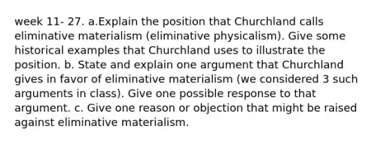 week 11- 27. a.Explain the position that Churchland calls eliminative materialism (eliminative physicalism). Give some historical examples that Churchland uses to illustrate the position. b. State and explain one argument that Churchland gives in favor of eliminative materialism (we considered 3 such arguments in class). Give one possible response to that argument. c. Give one reason or objection that might be raised against eliminative materialism.