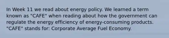 In Week 11 we read about energy policy. We learned a term known as "CAFE" when reading about how the government can regulate the energy efficiency of energy-consuming products. "CAFE" stands for: Corporate Average Fuel Economy.