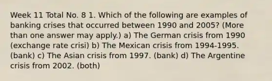 Week 11 Total No. 8 1. Which of the following are examples of banking crises that occurred between 1990 and 2005? (More than one answer may apply.) a) The German crisis from 1990 (exchange rate crisi) b) The Mexican crisis from 1994-1995. (bank) c) The Asian crisis from 1997. (bank) d) The Argentine crisis from 2002. (both)