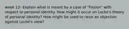 week 12- Explain what is meant by a case of "Fission" with respect to personal identity. How might it occur on Locke's theory of personal identity? How might be used to raise an objection against Locke's view?