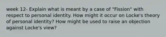 week 12- Explain what is meant by a case of "Fission" with respect to personal identity. How might it occur on Locke's theory of personal identity? How might be used to raise an objection against Locke's view?