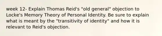 week 12- Explain Thomas Reid's "old general" objection to Locke's Memory Theory of Personal Identity. Be sure to explain what is meant by the "transitivity of identity" and how it is relevant to Reid's objection.