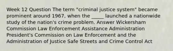 Week 12 Question The term "criminal justice system" became prominent around 1967, when the _____ launched a nationwide study of the nation's crime problem. Answer Wickersham Commission Law Enforcement Assistance Administration President's Commission on Law Enforcement and the Administration of Justice Safe Streets and Crime Control Act