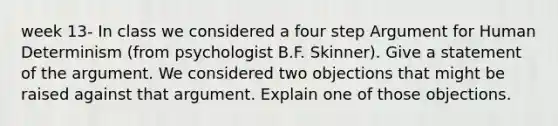 week 13- In class we considered a four step Argument for Human Determinism (from psychologist B.F. Skinner). Give a statement of the argument. We considered two objections that might be raised against that argument. Explain one of those objections.