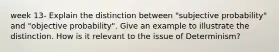 week 13- Explain the distinction between "subjective probability" and "objective probability". Give an example to illustrate the distinction. How is it relevant to the issue of Determinism?