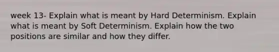 week 13- Explain what is meant by Hard Determinism. Explain what is meant by Soft Determinism. Explain how the two positions are similar and how they differ.