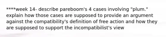 ****week 14- describe pareboom's 4 cases involving "plum." explain how those cases are supposed to provide an argument against the compatibility's definition of free action and how they are supposed to support the incompatibilist's view