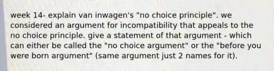 week 14- explain van inwagen's "no choice principle". we considered an argument for incompatibility that appeals to the no choice principle. give a statement of that argument - which can either be called the "no choice argument" or the "before you were born argument" (same argument just 2 names for it).