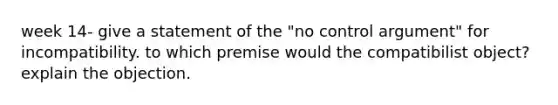 week 14- give a statement of the "no control argument" for incompatibility. to which premise would the compatibilist object? explain the objection.