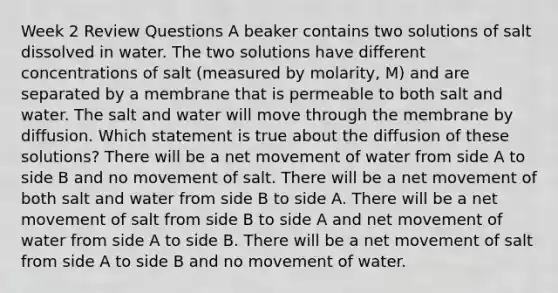 Week 2 Review Questions A beaker contains two solutions of salt dissolved in water. The two solutions have different concentrations of salt (measured by molarity, M) and are separated by a membrane that is permeable to both salt and water. The salt and water will move through the membrane by diffusion. Which statement is true about the diffusion of these solutions? There will be a net movement of water from side A to side B and no movement of salt. There will be a net movement of both salt and water from side B to side A. There will be a net movement of salt from side B to side A and net movement of water from side A to side B. There will be a net movement of salt from side A to side B and no movement of water.