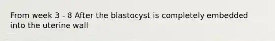 From week 3 - 8 After the blastocyst is completely embedded into the uterine wall