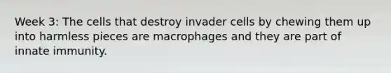 Week 3: The cells that destroy invader cells by chewing them up into harmless pieces are macrophages and they are part of innate immunity.