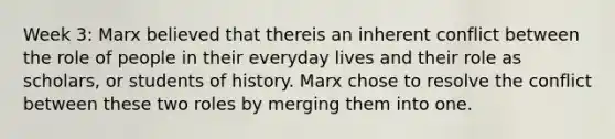 Week 3: Marx believed that thereis an inherent conflict between the role of people in their everyday lives and their role as scholars, or students of history. Marx chose to resolve the conflict between these two roles by merging them into one.