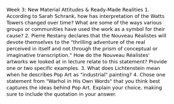 Week 3: New Material Attitudes & Ready-Made Realities 1. According to Sarah Schrank, how has interpretation of the Watts Towers changed over time? What are some of the ways various groups or communities have used the work as a symbol for their cause? 2. Pierre Restany declares that the Nouveau Réalistes will devote themselves to the "thrilling adventure of the real perceived in itself and not through the prism of conceptual or imaginative transcription." How do the Nouveau Réalistes' artworks we looked at in lecture relate to this statement? Provide one or two specific examples. 3. What does Lichtenstein mean when he describes Pop Art as "industrial" painting? 4. Chose one statement from "Warhol in His Own Words" that you think best captures the ideas behind Pop Art. Explain your choice, making sure to include the quotation in your answer.