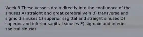 Week 3 These vessels drain directly into the confluence of the sinuses A) straight and great cerebral vein B) transverse and sigmoid sinuses C) superior sagittal and straight sinuses D) superior and inferior sagittal sinuses E) sigmoid and inferior sagittal sinuses