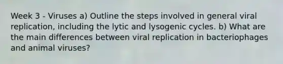 Week 3 - Viruses a) Outline the steps involved in general viral replication, including the lytic and lysogenic cycles. b) What are the main differences between viral replication in bacteriophages and animal viruses?