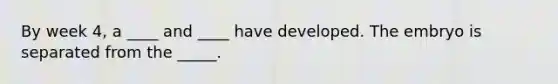 By week 4, a ____ and ____ have developed. The embryo is separated from the _____.