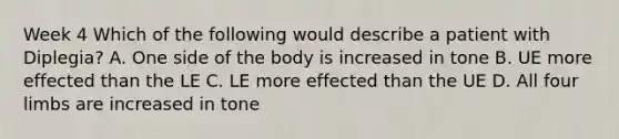 Week 4 Which of the following would describe a patient with Diplegia? A. One side of the body is increased in tone B. UE more effected than the LE C. LE more effected than the UE D. All four limbs are increased in tone