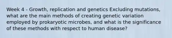 Week 4 - Growth, replication and genetics Excluding mutations, what are the main methods of creating genetic variation employed by prokaryotic microbes, and what is the significance of these methods with respect to human disease?